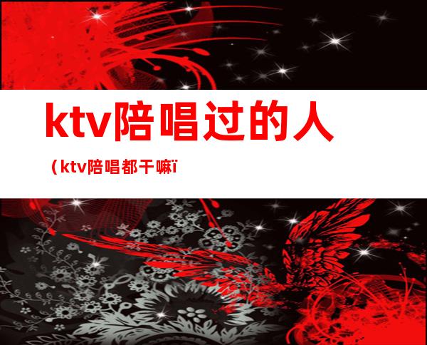 ktv陪唱过的人（ktv陪唱都干嘛）