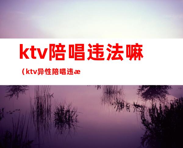 ktv陪唱违法嘛（ktv异性陪唱违法吗）