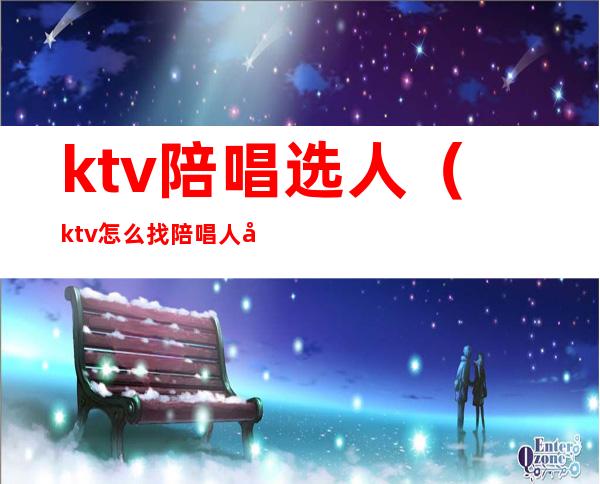 ktv陪唱选人（ktv怎么找陪唱人员）