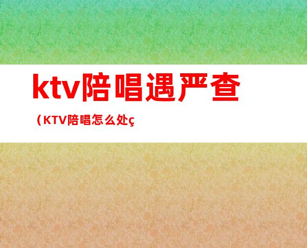 ktv陪唱遇严查（KTV陪唱怎么处罚）