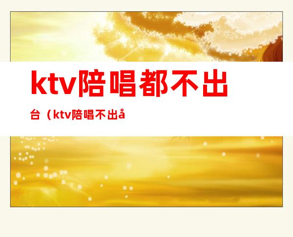 ktv陪唱都不出台（ktv陪唱不出台什么心理）