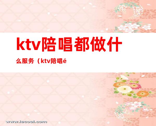 ktv陪唱都做什么服务（ktv陪唱都能干嘛）