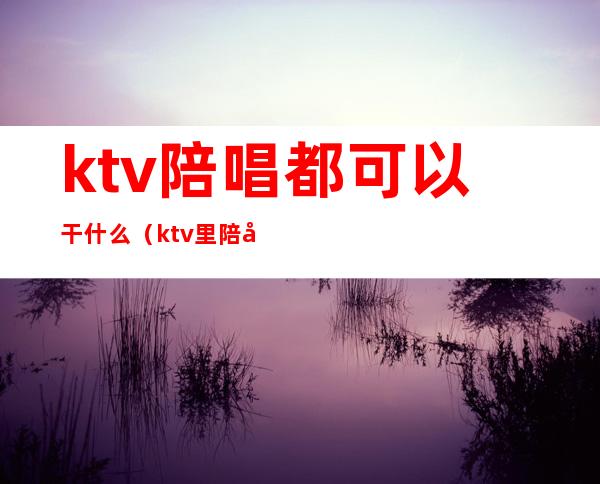 ktv陪唱都可以干什么（ktv里陪唱的能干什么）