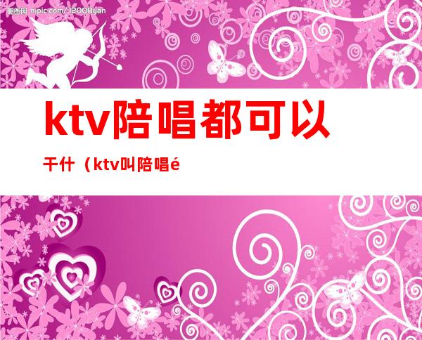 ktv陪唱都可以干什（ktv叫陪唱都能做什么）