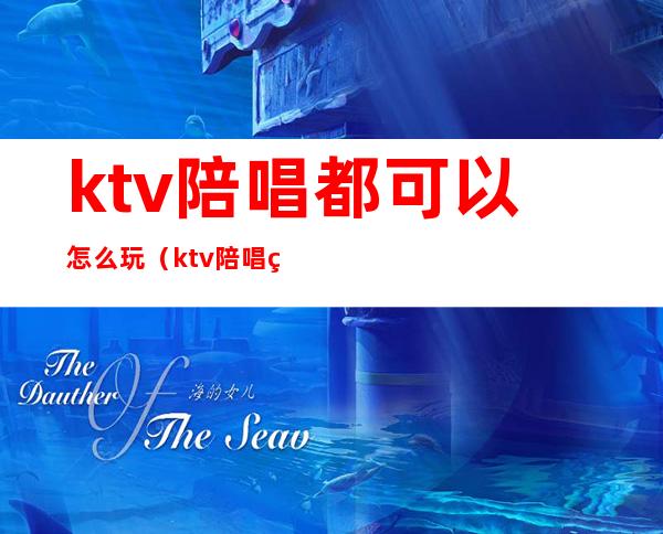 ktv陪唱都可以怎么玩（ktv陪唱的可以怎么玩）