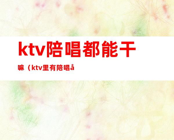 ktv陪唱都能干嘛（ktv里有陪唱吗）