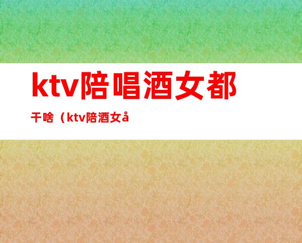 ktv陪唱酒女都干啥（ktv陪酒女做些什么）