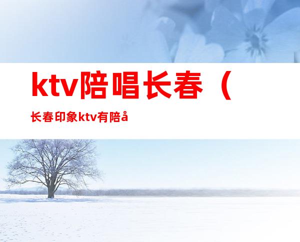 ktv陪唱长春（长春印象ktv有陪唱吗）