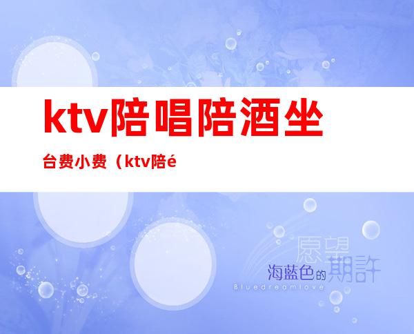 ktv陪唱陪酒坐台费小费（ktv陪酒怎么收费的）