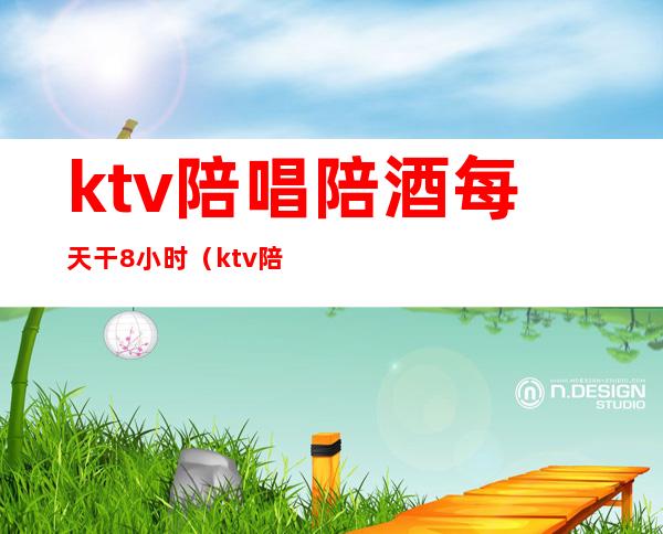 ktv陪唱陪酒每天干8小时（ktv陪酒一月挣多少）