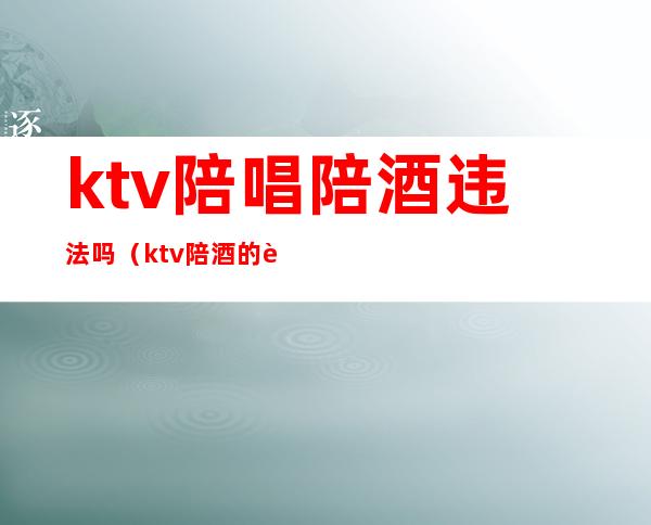 ktv陪唱陪酒违法吗（ktv陪酒的违法吗）