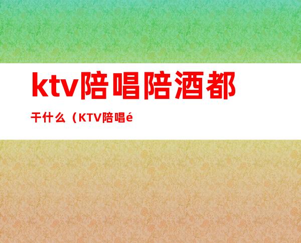 ktv陪唱陪酒都干什么（KTV陪唱都干嘛）