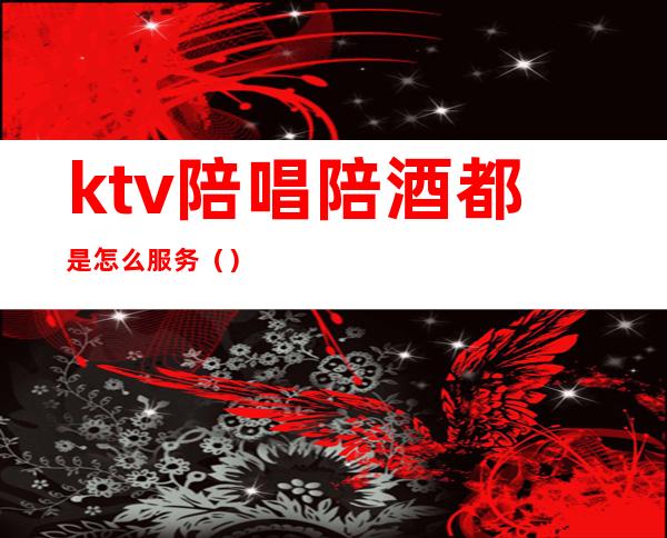 ktv陪唱陪酒都是怎么服务（）