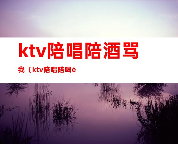 ktv陪唱陪酒骂我（ktv陪唱陪喝酒女孩叫什么）