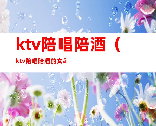 ktv陪唱陪酒（ktv陪唱陪酒的女孩子干净吗）