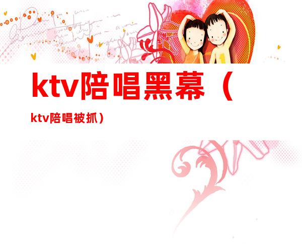 ktv陪唱黑幕（ktv陪唱被抓）