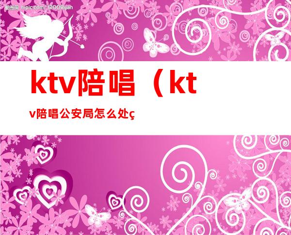 ktv陪唱（ktv陪唱公安局怎么处理）