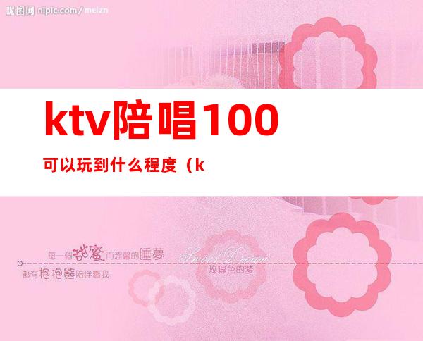 ktv陪唱100可以玩到什么程度（ktv陪唱100能对她做什么）