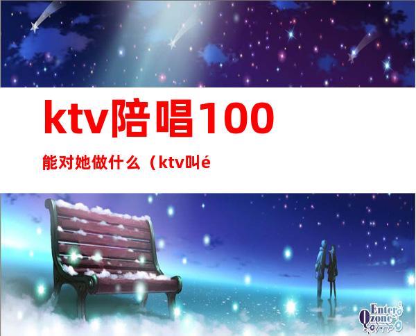 ktv陪唱100能对她做什么（ktv叫陪唱都能做什么）