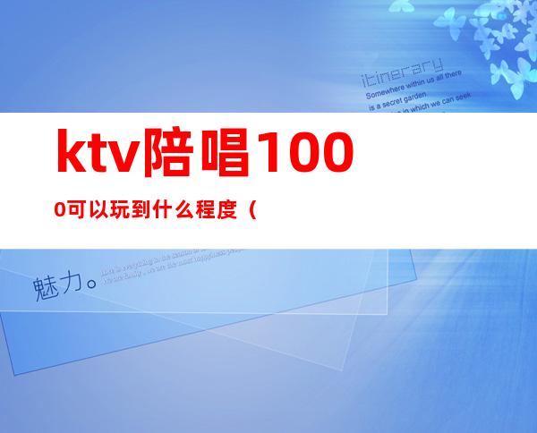 ktv陪唱1000可以玩到什么程度（ktv陪唱200可以玩到什么程度）