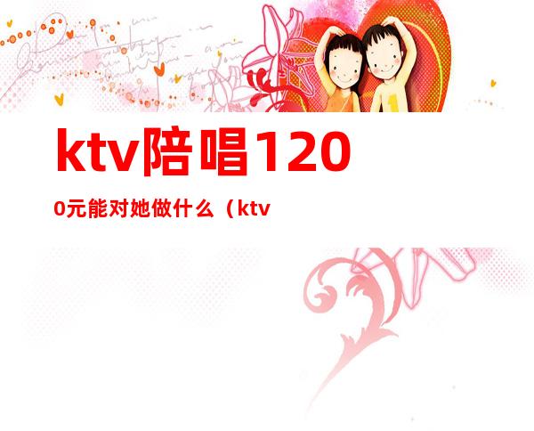 ktv陪唱1200元能对她做什么（ktv陪唱1200可以玩到什么程度）