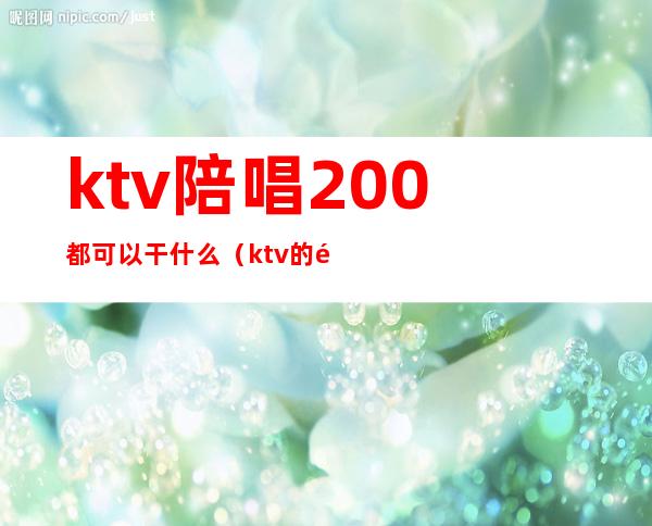 ktv陪唱200都可以干什么（ktv的陪唱500能做什么）