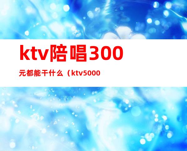 ktv陪唱300元都能干什么（ktv5000元找一个陪唱都干嘛）