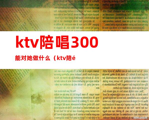 ktv陪唱300能对她做什么（ktv陪酒300元能对她做什么）