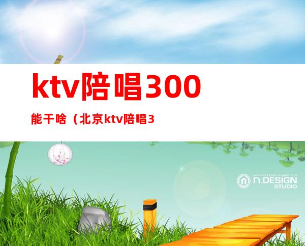 ktv陪唱300能干啥（北京ktv陪唱300能对她做什么）