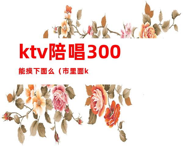 ktv陪唱300能摸下面么（市里面ktv陪唱的能摸到什么程度）