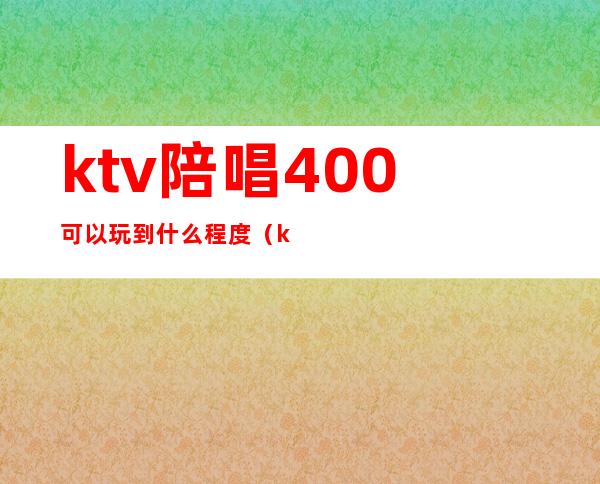 ktv陪唱400可以玩到什么程度（ktv500块陪唱的都什么服务）