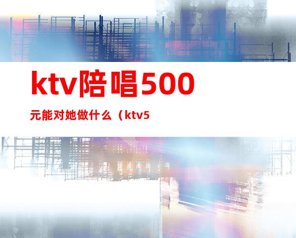 ktv陪唱500元能对她做什么（ktv500元找一个陪唱都干嘛）