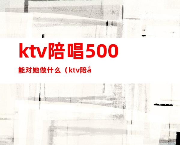 ktv陪唱500能对她做什么（ktv陪唱2000能对她做什么）