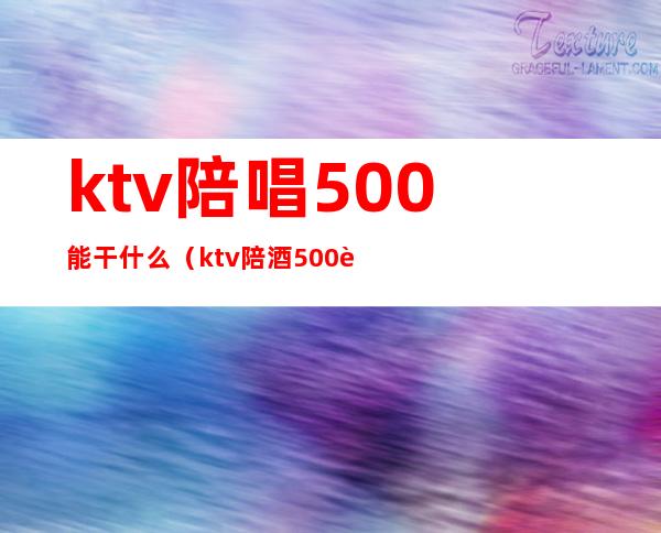 ktv陪唱500能干什么（ktv陪酒500能做什么）