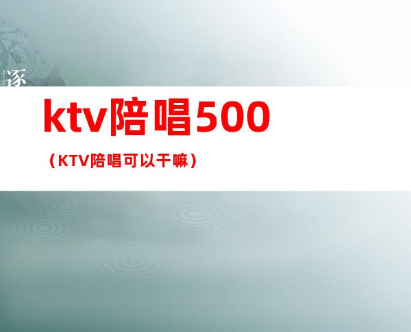 ktv陪唱500（KTV陪唱可以干嘛）