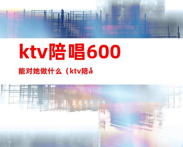 ktv陪唱600能对她做什么（ktv陪唱1200能对她做什么）