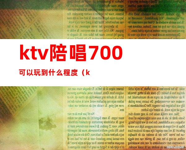 ktv陪唱700可以玩到什么程度（ktv陪唱200可以玩到什么程度）