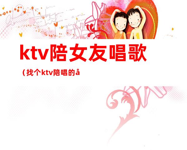 ktv陪女友唱歌（找个ktv陪唱的做女朋友）