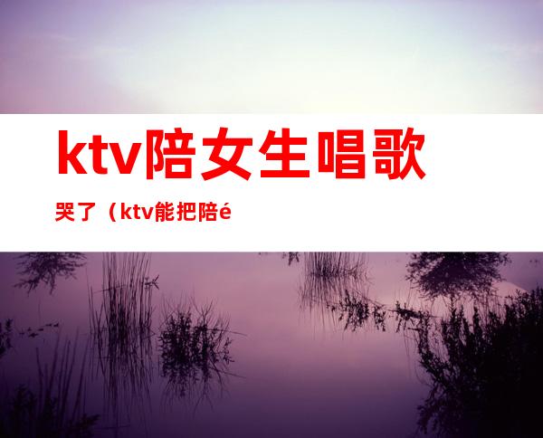 ktv陪女生唱歌哭了（ktv能把陪酒女唱哭的歌）