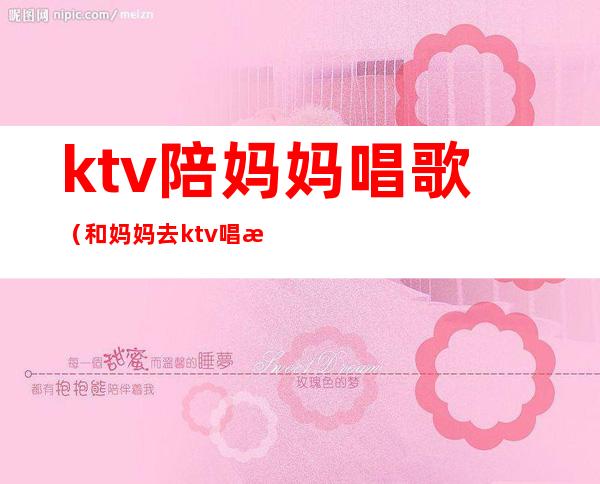 ktv陪妈妈唱歌（和妈妈去ktv唱歌尴尬吗）