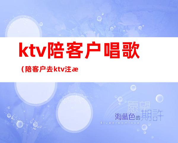 ktv陪客户唱歌（陪客户去ktv注意什么）