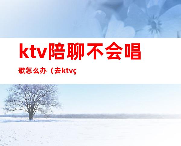 ktv陪聊不会唱歌怎么办（去ktv男的找陪唱什么心态）