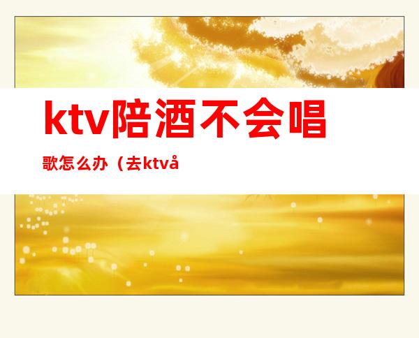 ktv陪酒不会唱歌怎么办（去ktv唱歌找陪酒怎么处罚）