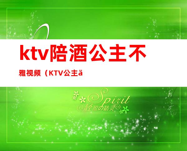 ktv陪酒公主不雅视频（KTV公主下雅视频）