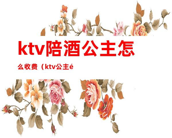 ktv陪酒公主怎么收费（ktv公主陪吃饭）