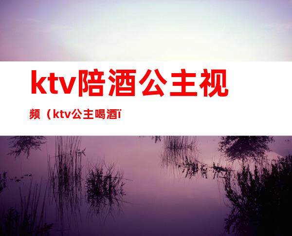 ktv陪酒公主视频（ktv公主喝酒）