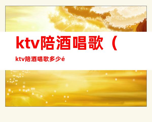 ktv陪酒唱歌（ktv陪酒唱歌多少钱）