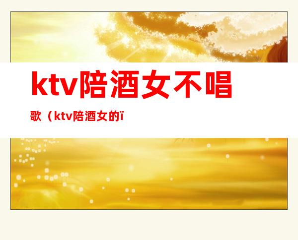 ktv陪酒女不唱歌（ktv陪酒女的）