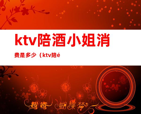 ktv陪酒小姐消费是多少（ktv陪酒消费一般多少）