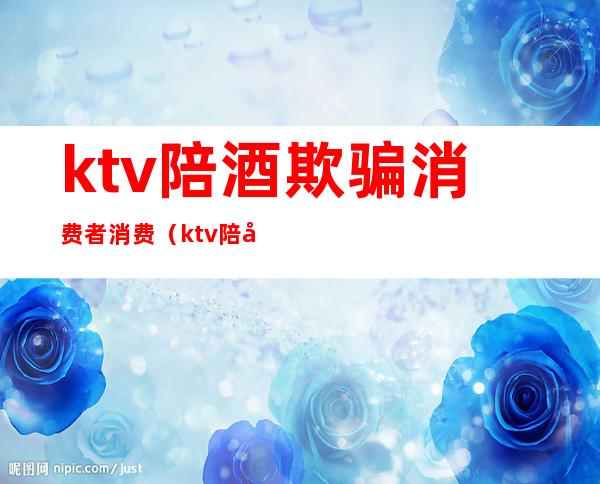 ktv陪酒欺骗消费者消费（ktv陪客户喝酒）